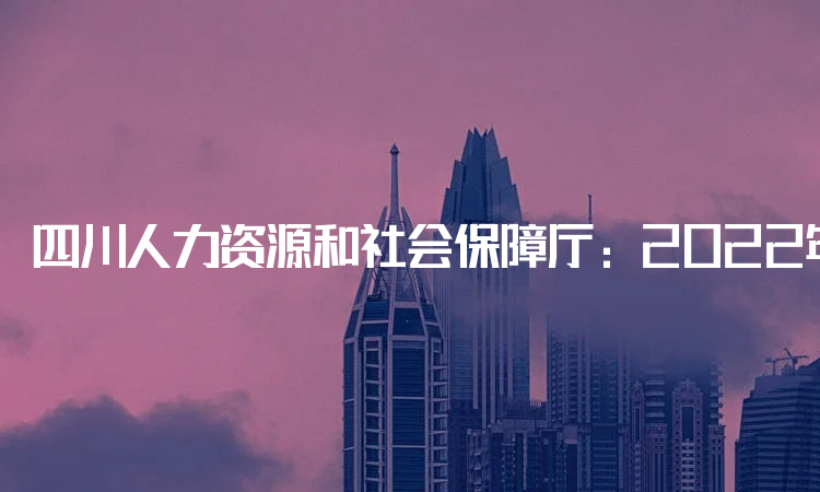 四川人力资源和社会保障厅：2022年四川省一级建造师报名时间定于9月14日至9月27日进行