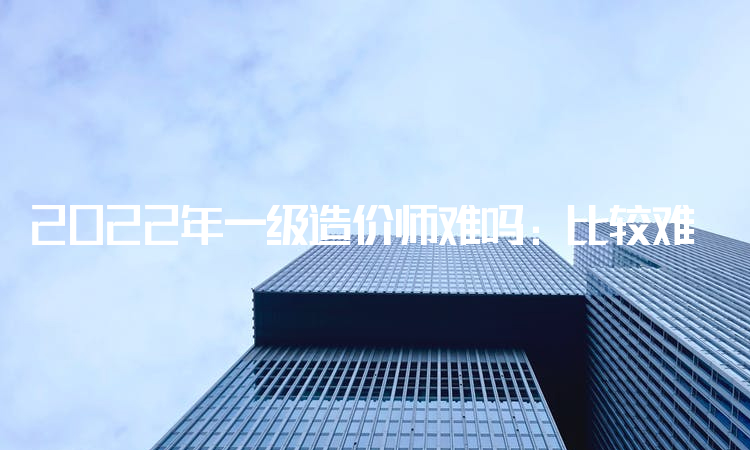 2022年一级造价师难吗：比较难