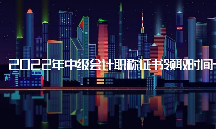 2022年中级会计职称证书领取时间一般会在考试成绩分数公布后