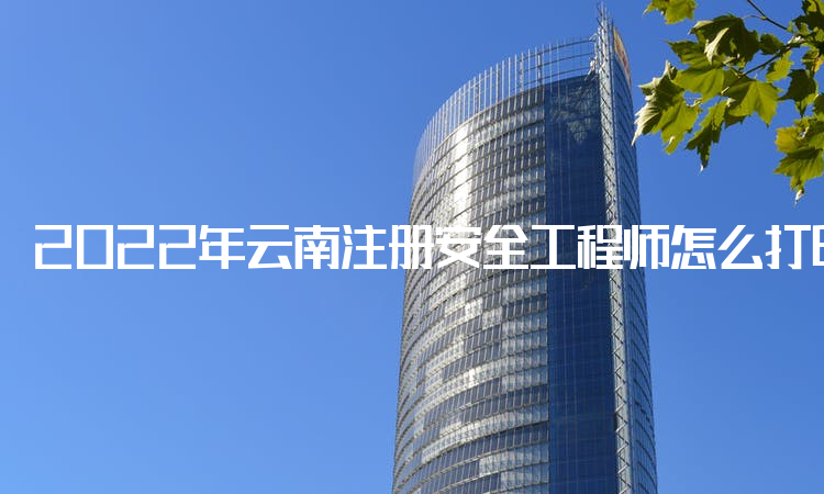 2022年云南注册安全工程师怎么打印准考证,打印注意事项