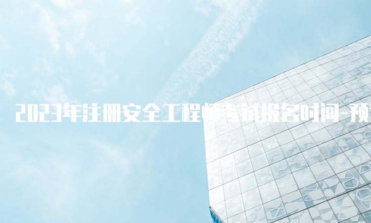 2023年注册安全工程师考试报名时间-预计8、9月开始