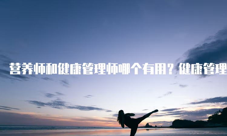 营养师和健康管理师哪个有用？健康管理师更实用