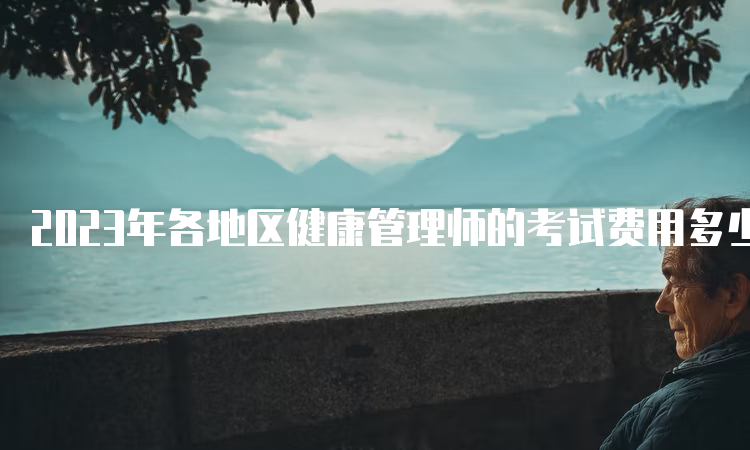 2023年各地区健康管理师的考试费用多少？通常500元左右