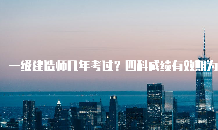 一级建造师几年考过？四科成绩有效期为两年