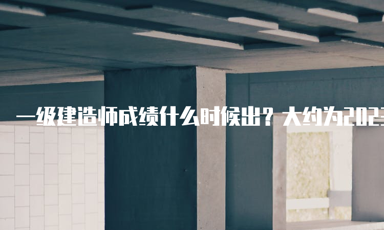 一级建造师成绩什么时候出？大约为2023年2、3月份