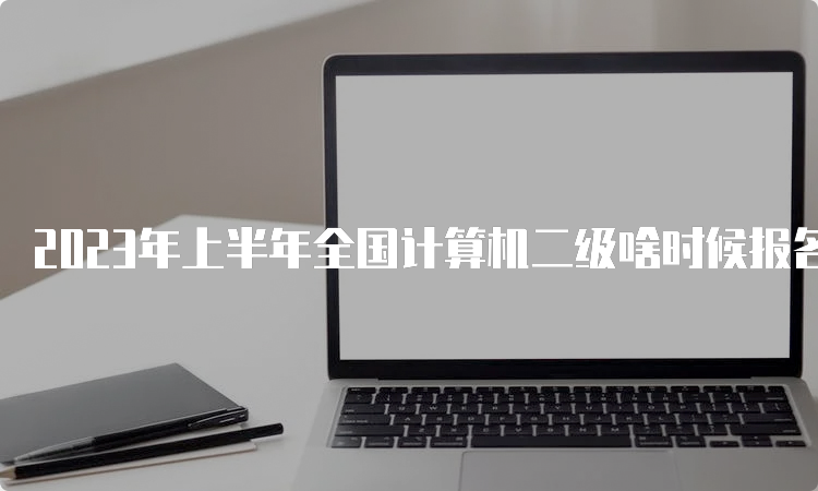 2023年上半年全国计算机二级啥时候报名？何时开考？