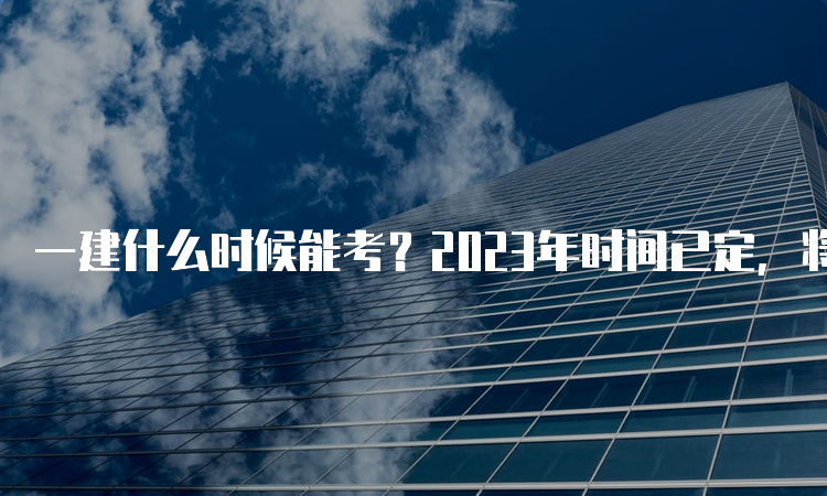 一建什么时候能考？2023年时间已定，将在9月9日-10日进行