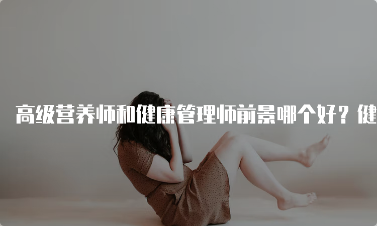 高级营养师和健康管理师前景哪个好？健康管理师前景好一些