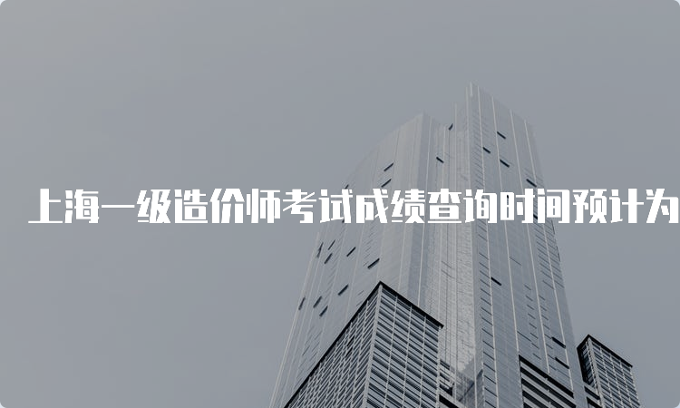 上海一级造价师考试成绩查询时间预计为2023年2月