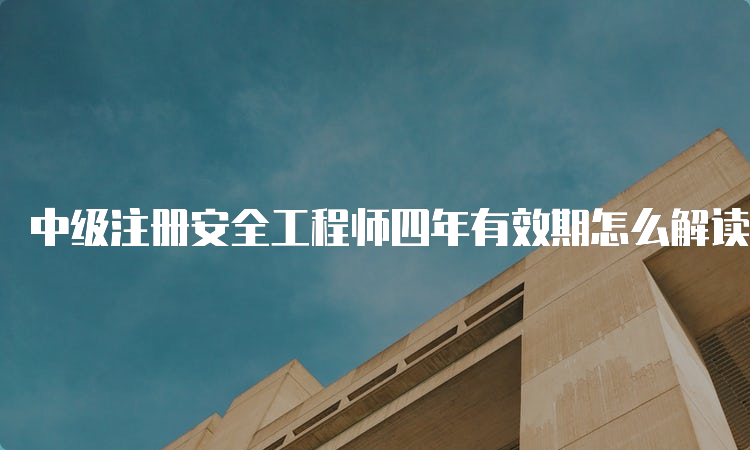 中级注册安全工程师四年有效期怎么解读