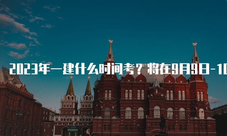 2023年一建什么时间考？将在9月9日-10日进行