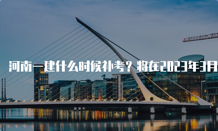 河南一建什么时候补考？将在2023年3月25日-26日进行