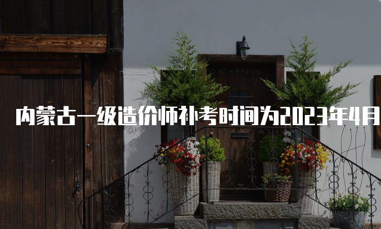 内蒙古一级造价师补考时间为2023年4月22日-23日