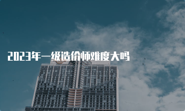 2023年一级造价师难度大吗