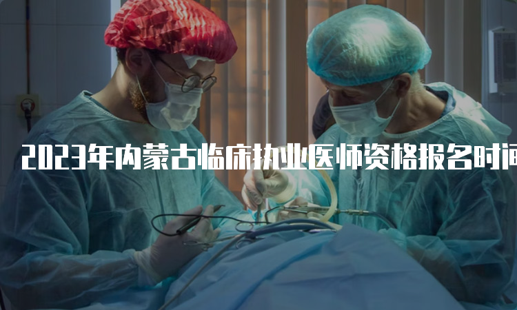 2023年内蒙古临床执业医师资格报名时间：2月1日到15日