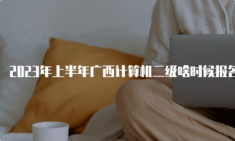 2023年上半年广西计算机二级啥时候报名？