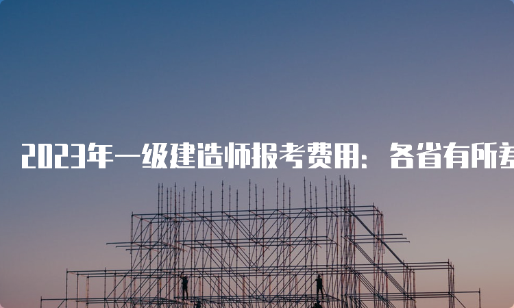 2023年一级建造师报考费用：各省有所差异