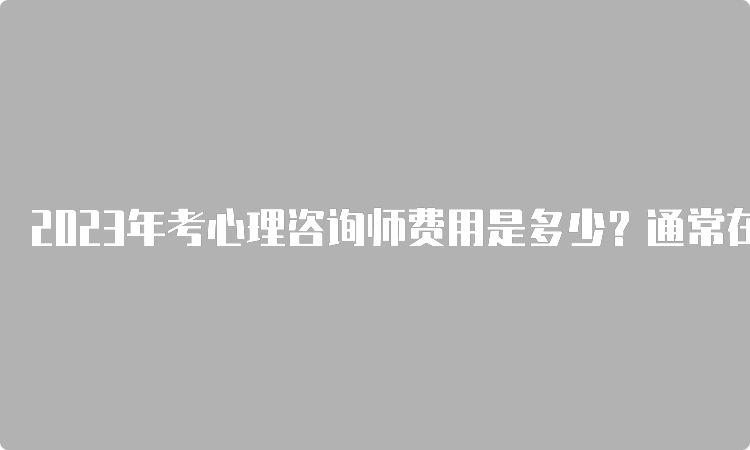 2023年考心理咨询师费用是多少？通常在3000-9000元之间