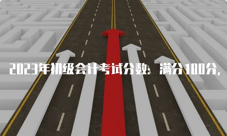 2023年初级会计考试分数：满分100分，及格线60分