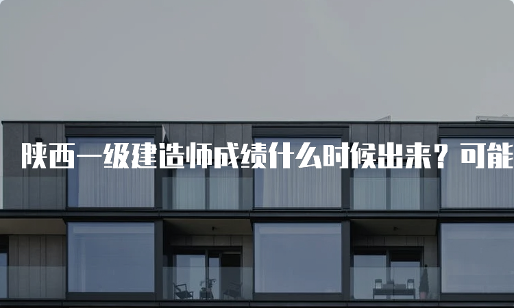 陕西一级建造师成绩什么时候出来？可能会推迟至2023年3月份