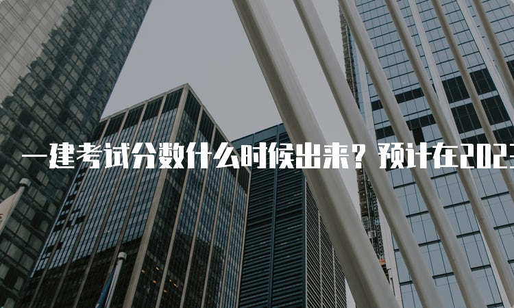 一建考试分数什么时候出来？预计在2023年3月份发布