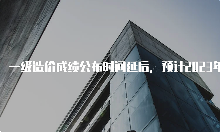 一级造价成绩公布时间延后，预计2023年2月底可查