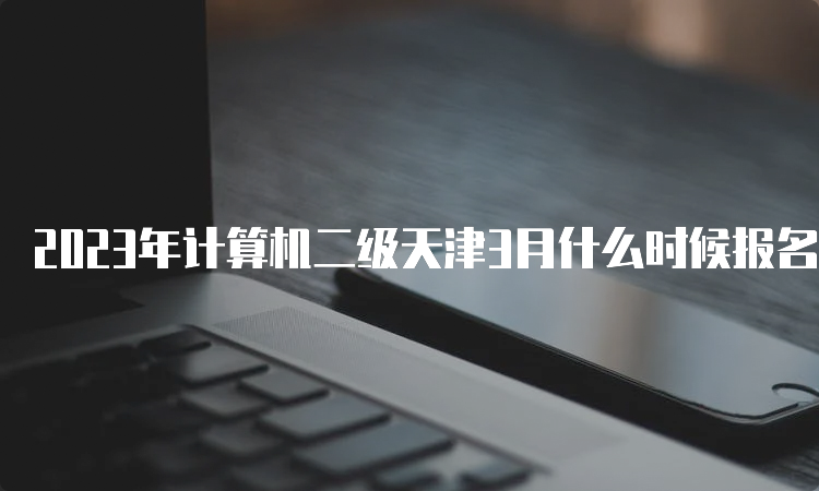 2023年计算机二级天津3月什么时候报名？预计3月1日左右