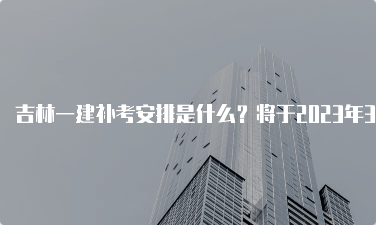 吉林一建补考安排是什么？将于2023年3月进行