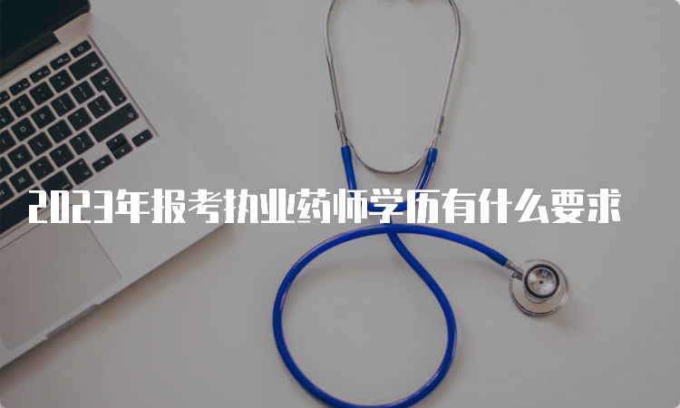 2023年报考执业药师学历有什么要求