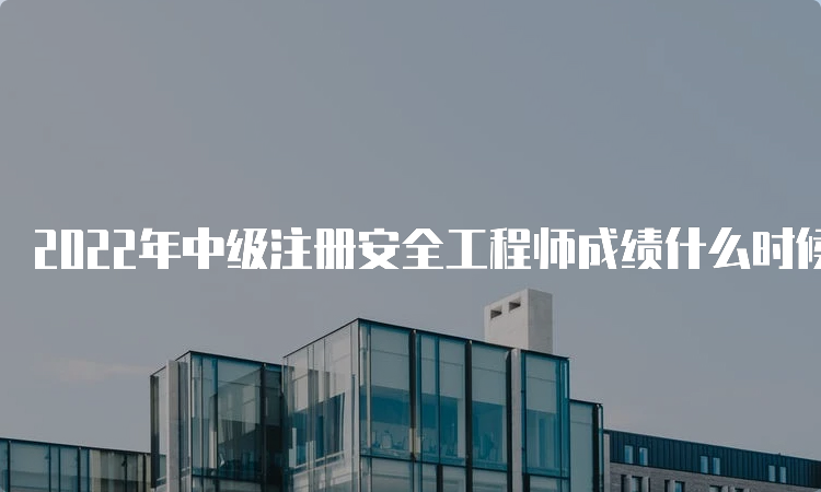 2022年中级注册安全工程师成绩什么时候出