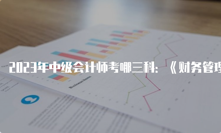 2023年中级会计师考哪三科：《财务管理》、《经济法》、《中级会计实务》