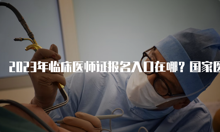 2023年临床医师证报名入口在哪？国家医学考试网