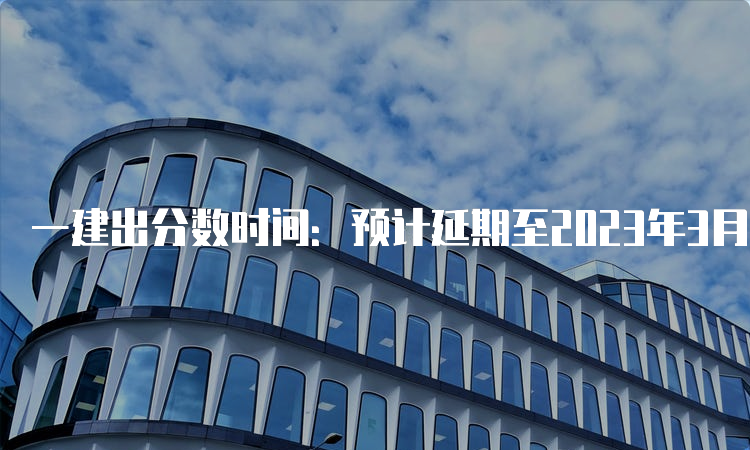 一建出分数时间：预计延期至2023年3月份