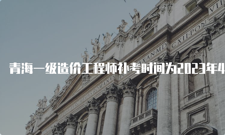 青海一级造价工程师补考时间为2023年4月22日-23日