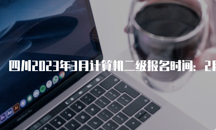 四川2023年3月计算机二级报名时间：2月16日至2月22日