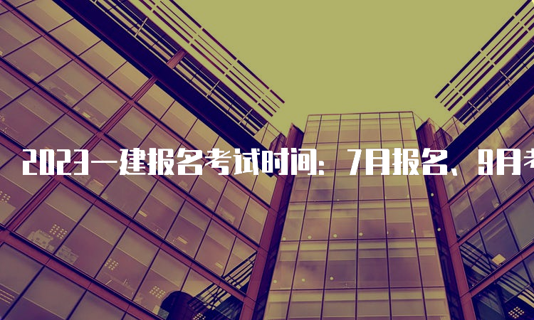 2023一建报名考试时间：7月报名、9月考试