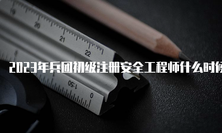 2023年兵团初级注册安全工程师什么时候考试