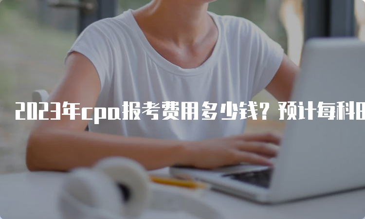 2023年cpa报考费用多少钱？预计每科80元以上