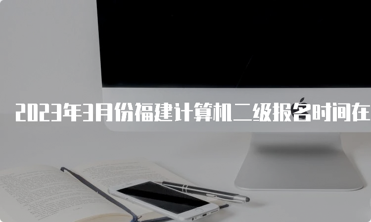 2023年3月份福建计算机二级报名时间在什么时候？