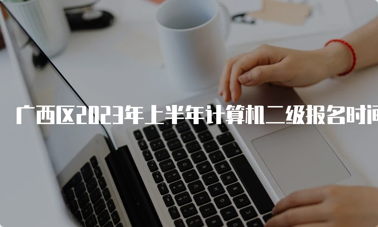 广西区2023年上半年计算机二级报名时间在什么时候？2月20日9时至28日23点55分