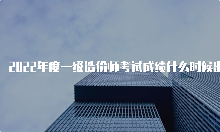 2022年度一级造价师考试成绩什么时候出来