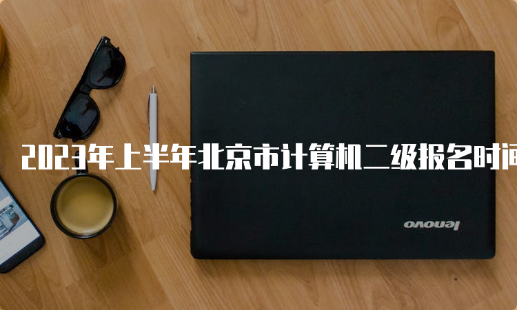 2023年上半年北京市计算机二级报名时间在什么时候？2月20日9时至23日17时