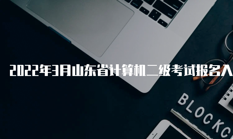 2022年3月山东省计算机二级考试报名入口持续开放中