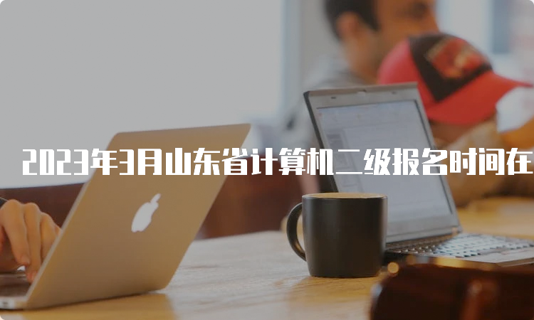 2023年3月山东省计算机二级报名时间在什么时候？2月16日至3月8日