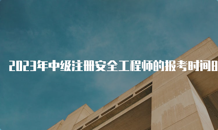 2023年中级注册安全工程师的报考时间8月下旬开始