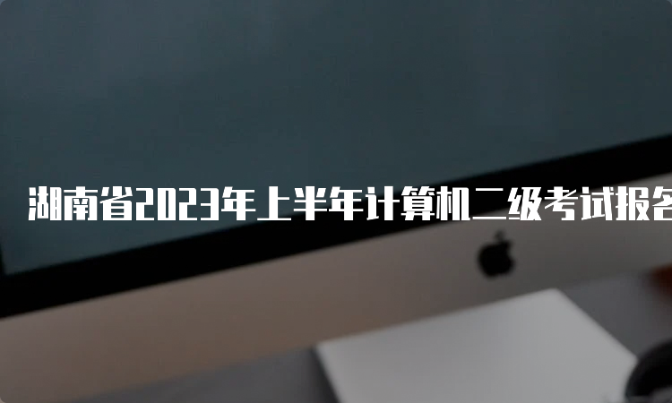 湖南省2023年上半年计算机二级考试报名入口开通时间：2月22日至2月25日