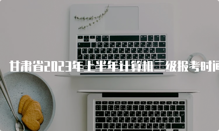 甘肃省2023年上半年计算机二级报考时间在什么时候？2月25日至3月5日