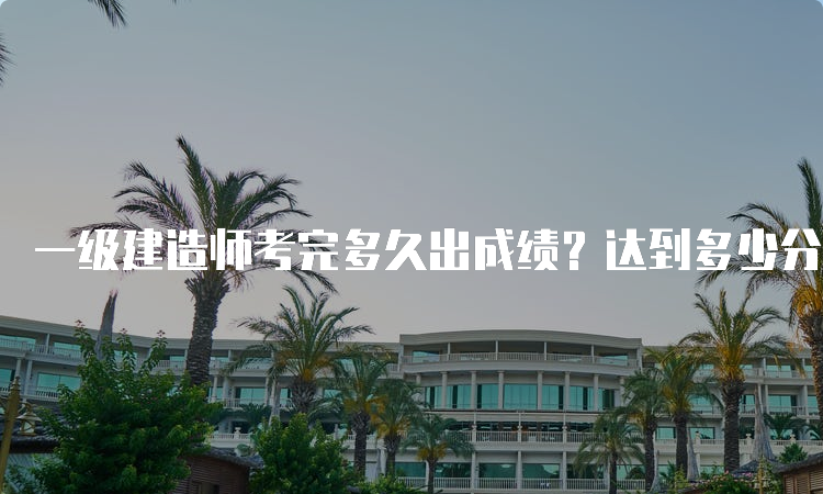 一级建造师考完多久出成绩？达到多少分能合格？