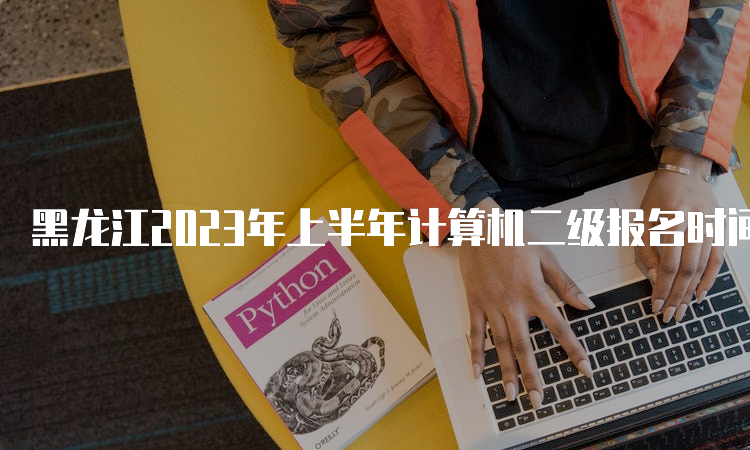 黑龙江2023年上半年计算机二级报名时间在什么时候？2月27日10时至3月7日17时