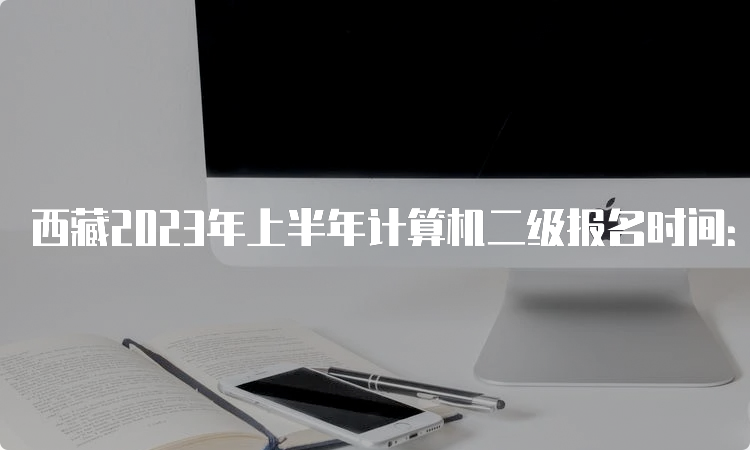 西藏2023年上半年计算机二级报名时间：3月1日9时至3月8日24时